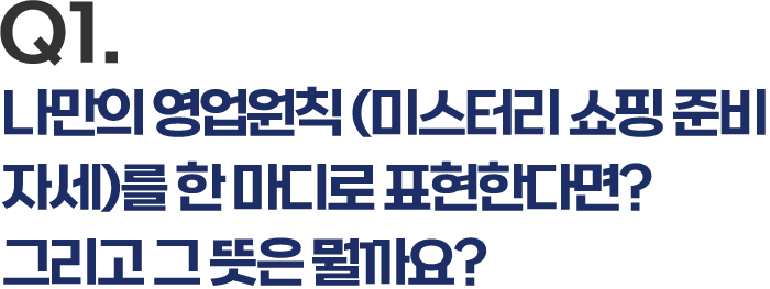 Q1. 나만의 영업원칙(미스터리 쇼핑 준비자세)를 한 마디로 표한한다면? 그리고 그 뜻은 뭘까요?