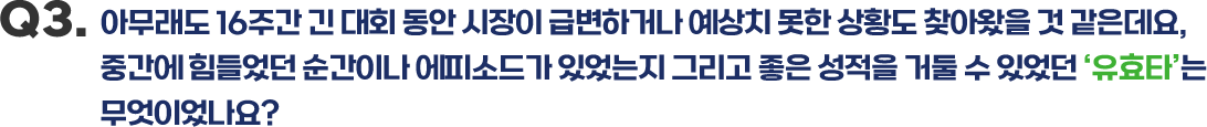Q3.아무래도 16주간 긴 대회 동안 시장이 급변하거나 예상치 못한 상황도 찾아왔을 것 같은데요, 중간에 힘들었던 순간이나 에피소드가 있었는지 그리고 좋은 성적을 거둘 수 있었던 ‘유효타’는무엇이었나요?