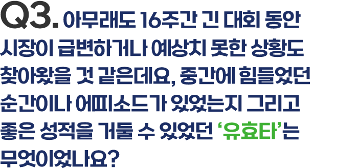 Q3.아무래도 16주간 긴 대회 동안 시장이 급변하거나 예상치 못한 상황도 찾아왔을 것 같은데요, 중간에 힘들었던 순간이나 에피소드가 있었는지 그리고 좋은 성적을 거둘 수 있었던 ‘유효타’는무엇이었나요?