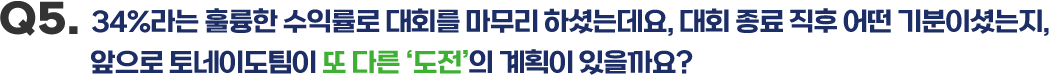 Q5.  34%라는 훌륭한 수익률로 대회를 마무리 하셨는데요, 대회 종료 직후 어떤 기분이셨는지, 앞으로 토네이도팀이 또 다른 '도전'의 계획이 있을까요?