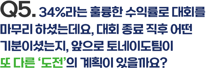 Q5. 34%라는 훌륭한 수익률로 대회를 마무리 하셨는데요, 대회 종료 직후 어떤 기분이셨는지, 앞으로 토네이도팀이 또 다른 '도전'의 계획이 있을까요?